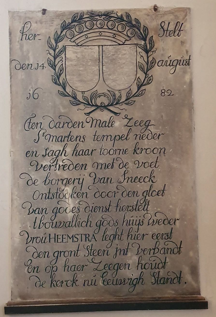 Herstelt
den 14 august
1682

Ten darden male zeeg
S` martens tempel neder
En sagh haar toorne kroon
Vertreden met de voet
De borgerij van Sneeck
Ontstoken door den gloet
Van godes dienst herstelt
T bouvallich gods huijs weder
Vrou Heemstra leght hier eerst
den gront steen int verbandt
En op haar zeegen houdt
De kerck nu eeuwigh standt.