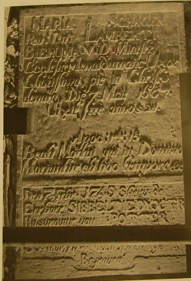 Maria à Schagen
Rev: dn: Lamberti Bieruma v.d. ministri ecclesiae Menaldumanae uxor chiarissima, pie in Christo denato die 7 may 1687
Vixit fere annos 24
Apoc: 14:13
Beati mortui qui in domino moriuntur ab hoc tempore etc.
Den 7 febr 1749 stierv de eerbare Sibbeltje Dyxtra huisvrouwe van I. Potter … 33 iaaren 4 maanden en leyt hier begraven Maria à Schagen
Rev: dn: Lamberti Bieruma v.d. ministri ecclesiae Menaldumanae uxor chiarissima, pie in Christo denato die 7 may 1687
Vixit fere annos 24
Apoc: 14:13
Beati mortui qui in domino moriuntur ab hoc tempore etc.
Den 7 febr 1749 stierv de eerbare Sibbeltje Dyxtra huisvrouwe van I. Potter … 33 iaaren 4 maanden en leyt hier begraven